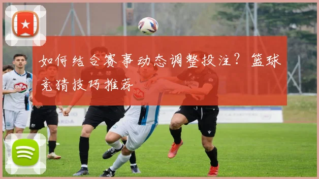 如何结合赛事动态调整投注？篮球竞猜技巧推荐