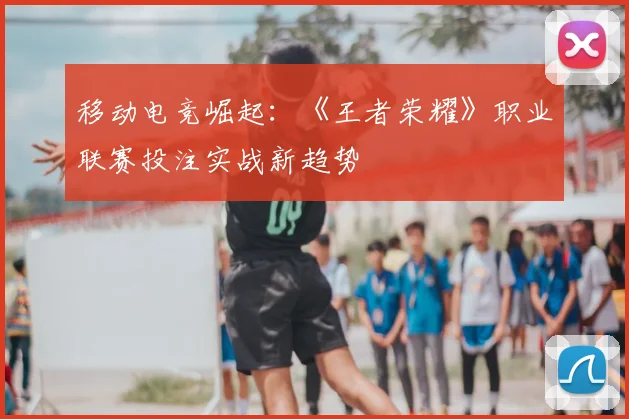 移动电竞崛起：《王者荣耀》职业联赛投注实战新趋势